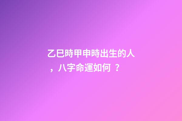 乙巳時甲申時出生的人，八字命運如何？